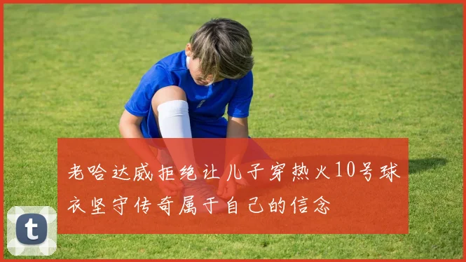 老哈达威拒绝让儿子穿热火10号球衣坚守传奇属于自己的信念