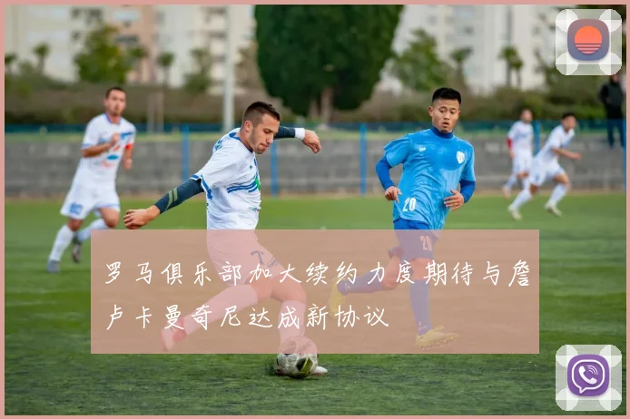 罗马俱乐部加大续约力度期待与詹卢卡曼奇尼达成新协议