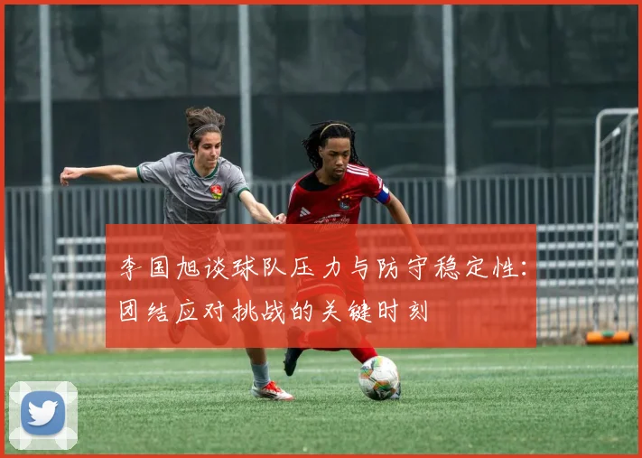 李国旭谈球队压力与防守稳定性：团结应对挑战的关键时刻