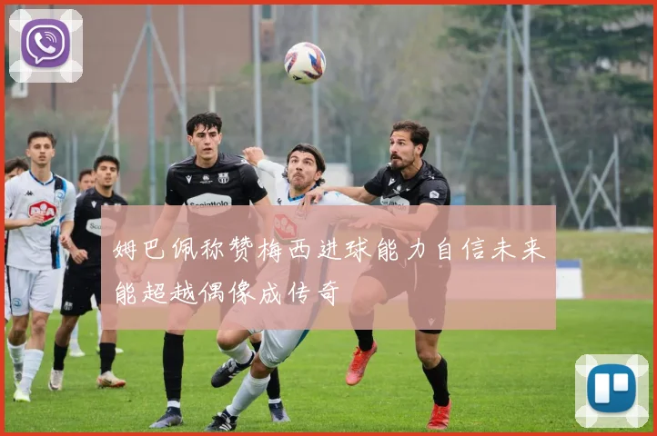 姆巴佩称赞梅西进球能力自信未来能超越偶像成传奇