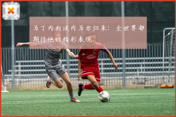 马丁内利谈内马尔归来：全世界都期待他的精彩表现