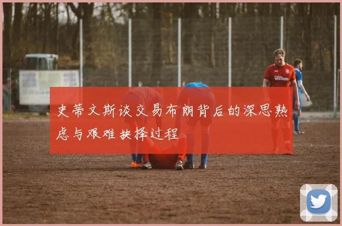 史蒂文斯谈交易布朗背后的深思熟虑与艰难抉择过程