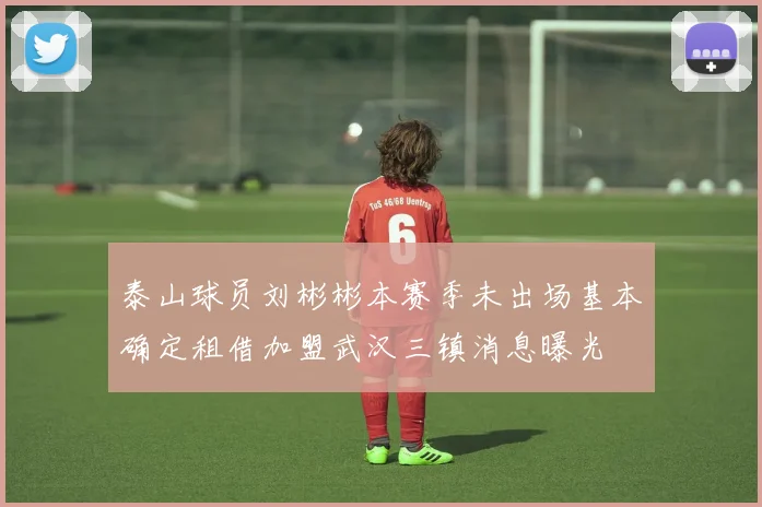 泰山球员刘彬彬本赛季未出场基本确定租借加盟武汉三镇消息曝光