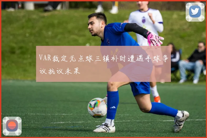 VAR裁定无点球三镇补时遭遇手球争议抗议未果