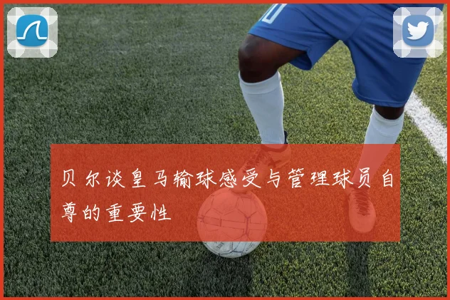 贝尔谈皇马输球感受与管理球员自尊的重要性