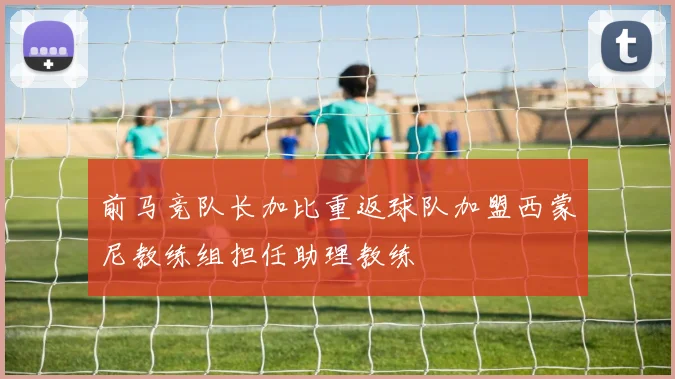 前马竞队长加比重返球队加盟西蒙尼教练组担任助理教练