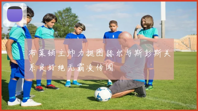 布莱顿主帅力挺图赫尔与斯彭斯关系良好绝无霸凌传闻
