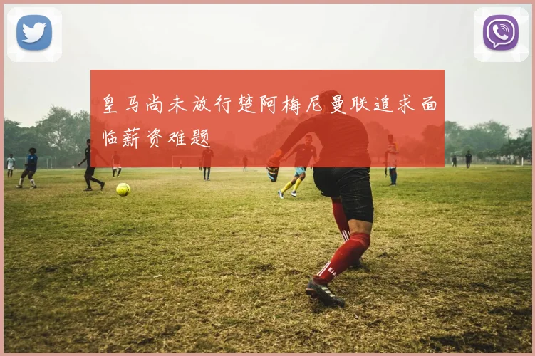 皇马尚未放行楚阿梅尼曼联追求面临薪资难题