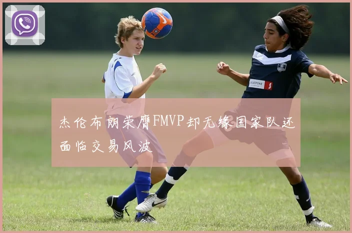 杰伦布朗荣膺FMVP却无缘国家队还面临交易风波