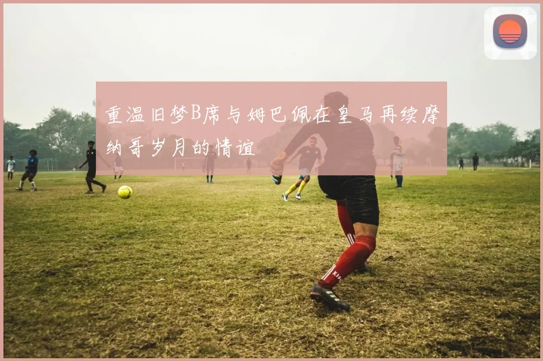 重温旧梦B席与姆巴佩在皇马再续摩纳哥岁月的情谊