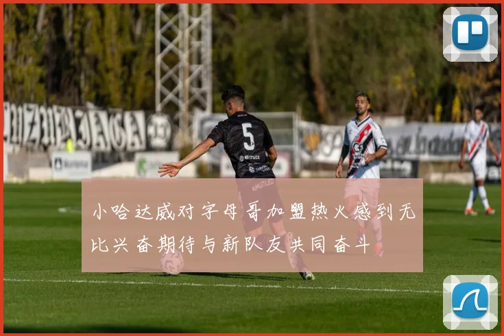 小哈达威对字母哥加盟热火感到无比兴奋期待与新队友共同奋斗