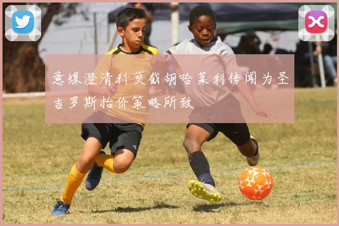意媒澄清科莫截胡哈莱利传闻为圣吉罗斯抬价策略所致