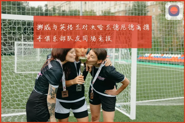 挪威与英格兰对决哈兰德厄德高携手俱乐部队友同场竞技