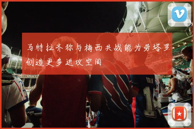 马特拉齐称与梅西共战能为劳塔罗创造更多进攻空间