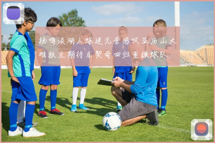 杨鸣谈湖人球迷无奈感叹亚历山大难救主期待东契奇回归重振球队