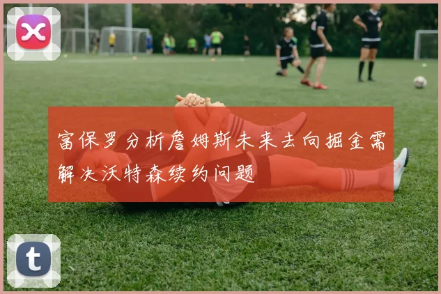富保罗分析詹姆斯未来去向掘金需解决沃特森续约问题