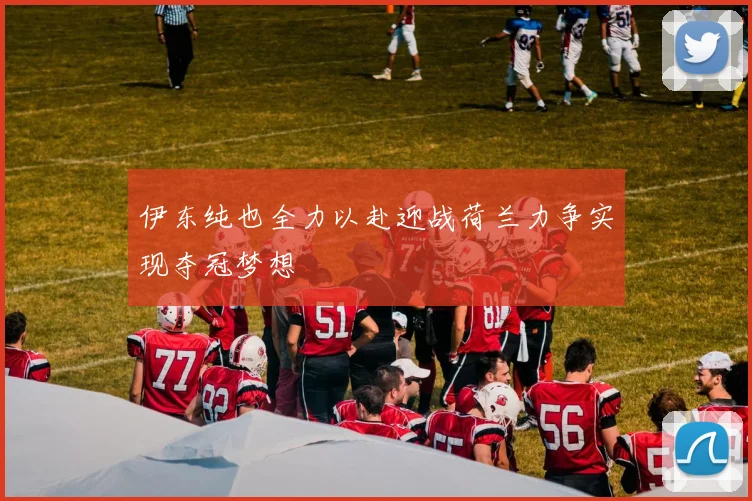 伊东纯也全力以赴迎战荷兰力争实现夺冠梦想