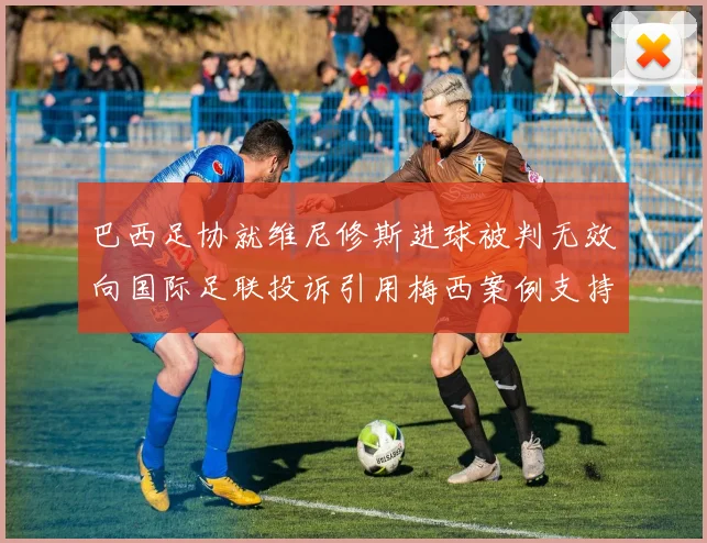 巴西足协就维尼修斯进球被判无效向国际足联投诉引用梅西案例支持